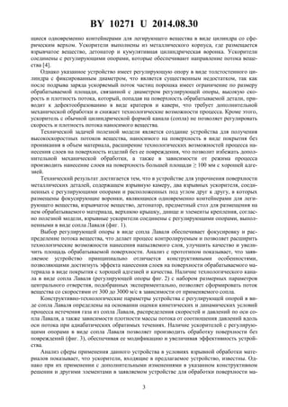 BY 10271 U 2014.08.30
3
щиеся одновременно контейнерами для легирующего вещества в виде цилиндра со сфе-
рическим верхом. Ускорители выполнены из металлического корпуса, где размещается
взрывчатое вещество, детонатор и кумулятивная цилиндрическая воронка. Ускорители
соединены с регулирующими опорами, которые обеспечивают направление потока веще-
ства [4].
Однако указанное устройство имеет регулирующую опору в виде толстостенного ци-
линдра с фиксированным диаметром, что является существенным недостатком, так как
после подрыва заряда ускоряемый поток частиц порошка имеет ограничение по размеру
обрабатываемой площади, связанной с диаметром регулирующей опоры, высокую ско-
рость и плотность потока, который, попадая на поверхность обрабатываемой детали, при-
водит к дефектообразованию в виде кратеров и каверн, что требует дополнительной
механической обработки и снижает технологические возможности процесса. Кроме этого,
ускоритель с обычной цилиндрической формой канала (сопла) не позволяет регулировать
скорость и плотность потока наносимого вещества.
Технической задачей полезной модели является создание устройства для получения
высокоскоростных потоков вещества, наносимого на поверхность в виде покрытия без
проникания в объем материала, расширение технологических возможностей процесса на-
несения слоев на поверхность изделий без ее повреждения, что позволит избежать допол-
нительной механической обработки, а также в зависимости от режима процесса
производить нанесение слоев на поверхность большей площади ≥ 100 мм с хорошей адге-
зией.
Технический результат достигается тем, что в устройстве для упрочнения поверхности
металлических деталей, содержащем взрывную камеру, два взрывных ускорителя, соеди-
ненных с регулирующими опорами и расположенных под углом друг к другу, в которых
размещены фокусирующие воронки, являющиеся одновременно контейнерами для леги-
рующего вещества, взрывчатое вещество, детонатор, предметный стол для размещения на
нем обрабатываемого материала, верхнюю крышку, днище и элементы крепления, соглас-
но полезной модели, взрывные ускорители соединены с регулирующими опорами, выпол-
ненными в виде сопла Лаваля (фиг. 1).
Выбор регулирующей опоры в виде сопла Лаваля обеспечивает фокусировку и рас-
пределение потока вещества, что делает процесс контролируемым и позволяет расширить
технологические возможности нанесения напыляемого слоя, улучшить качество и увели-
чить площадь обрабатываемой поверхности. Анализ с прототипом показывает, что заяв-
ляемое устройство принципиально отличается конструктивными особенностями,
позволяющими достигнуть эффекта нанесения слоев на поверхности обрабатываемого ма-
териала в виде покрытия с хорошей адгезией и качества. Наличие технологического кана-
ла в виде сопла Лаваля (регулирующей опоры фиг. 2) с набором размерных параметров
центрального отверстия, подобранных экспериментально, позволяет сформировать поток
вещества со скоростями от 300 до 3000 м/с в зависимости от применяемого сопла.
Конструктивно-технологические параметры устройства с регулирующей опорой в ви-
де сопла Лаваля определены на основании оценки кинетических и динамических условий
процесса истечения газа из сопла Лаваля, распределения скоростей и давлений по оси со-
пла Лаваля, а также зависимости плотности массы потока от соотношения давлений вдоль
оси потока при адиабатических обратимых течениях. Наличие ускорителей с регулирую-
щими опорами в виде сопла Лаваля позволяет производить обработку поверхности без
повреждений (фиг. 3), обеспечивая ее модификацию и увеличивая эффективность устрой-
ства.
Анализ сферы применения данного устройства в условиях взрывной обработки мате-
риалов показывает, что ускорители, входящие в предлагаемое устройство, известны. Од-
нако при их применении с дополнительными изменениями в указанном конструктивном
решении и другими элементами в заявляемом устройстве для обработки поверхности ма-
 