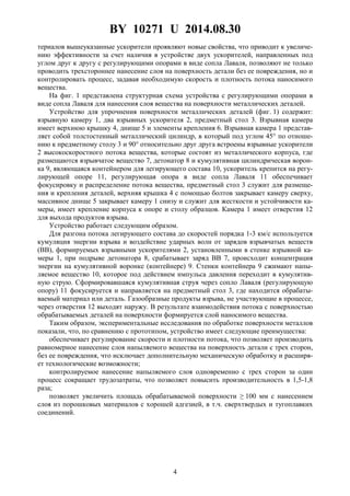 BY 10271 U 2014.08.30
4
териалов вышеуказанные ускорители проявляют новые свойства, что приводит к увеличе-
нию эффективности за счет наличия в устройстве двух ускорителей, направленных под
углом друг к другу с регулирующими опорами в виде сопла Лаваля, позволяют не только
проводить трехстороннее нанесение слоя на поверхность детали без ее повреждения, но и
контролировать процесс, задавая необходимую скорость и плотность потока наносимого
вещества.
На фиг. 1 представлена структурная схема устройства с регулирующими опорами в
виде сопла Лаваля для нанесения слоя вещества на поверхности металлических деталей.
Устройство для упрочнения поверхности металлических деталей (фиг. 1) содержит:
взрывную камеру 1, два взрывных ускорителя 2, предметный стол 3. Взрывная камера
имеет верхнюю крышку 4, днище 5 и элементы крепления 6. Взрывная камера 1 представ-
ляет собой толстостенный металлический цилиндр, в который под углом 45° по отноше-
нию к предметному столу 3 и 90° относительно друг друга встроены взрывные ускорители
2 высокоскоростного потока вещества, которые состоят из металлического корпуса, где
размещаются взрывчатое вещество 7, детонатор 8 и кумулятивная цилиндрическая ворон-
ка 9, являющаяся контейнером для легирующего состава 10, ускоритель крепится на регу-
лирующей опоре 11, регулирующая опора в виде сопла Лаваля 11 обеспечивает
фокусировку и распределение потока вещества, предметный стол 3 служит для размеще-
ния и крепления деталей, верхняя крышка 4 с помощью болтов закрывает камеру сверху,
массивное днище 5 закрывает камеру 1 снизу и служит для жесткости и устойчивости ка-
меры, имеет крепление корпуса к опоре и столу образцов. Камера 1 имеет отверстия 12
для выхода продуктов взрыва.
Устройство работает следующим образом.
Для разгона потока легирующего состава до скоростей порядка 1-3 км/с используется
кумуляция энергии взрыва и воздействие ударных волн от зарядов взрывчатых веществ
(ВВ), формируемых взрывными ускорителями 2, установленными в стенке взрывной ка-
меры 1, при подрыве детонатора 8, срабатывает заряд ВВ 7, происходит концентрация
энергии на кумулятивной воронке (контейнере) 9. Стенки контейнера 9 сжимают напы-
ляемое вещество 10, которое под действием импульса давления переходит в кумулятив-
ную струю. Сформировавшаяся кумулятивная струя через сопло Лаваля (регулирующую
опору) 11 фокусируется и направляется на предметный стол 3, где находится обрабаты-
ваемый материал или деталь. Газообразные продукты взрыва, не участвующие в процессе,
через отверстия 12 выходят наружу. В результате взаимодействия потока с поверхностью
обрабатываемых деталей на поверхности формируется слой наносимого вещества.
Таким образом, экспериментальные исследования по обработке поверхности металлов
показали, что, по сравнению с прототипом, устройство имеет следующие преимущества:
обеспечивает регулирование скорости и плотности потока, что позволяет производить
равномерное нанесение слоя напыляемого вещества на поверхность детали с трех сторон,
без ее повреждения, что исключает дополнительную механическую обработку и расширя-
ет технологические возможности;
контролируемое нанесение напыляемого слоя одновременно с трех сторон за один
процесс сокращает трудозатраты, что позволяет повысить производительность в 1,5-1,8
раза;
позволяет увеличить площадь обрабатываемой поверхности ≥ 100 мм с нанесением
слоя из порошковых материалов с хорошей адгезией, в т.ч. сверхтвердых и тугоплавких
соединений.
 