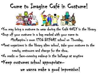 Come to Imagine Café in Costume!


•You may bring a costume to wear during the Café ONLY in the library
•Drop off your costume in a bag marked with your name to
       MizRaspino’s room E106 BEFORE school on Thursday.
•Meet organizers in the library after school, take your costume to the
        nearby restrooms and change for the show.
•No masks or face-covering makeup in the hallways at anytime
•Keep costumes school appropriate–
          we wanna make a good impression!
 