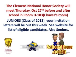 The Clemens National Honor Society will
  meet Thursday, Oct 27th before and after
     school in Room D-103(Chavez’s room)
   JUNIORS (Class of 2013), your invitation
letters will be out this week. See website for
    list of eligible candidates. Also Seniors.
 