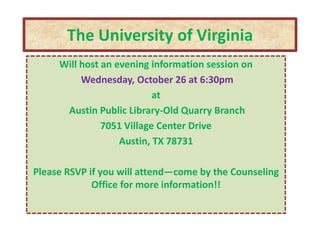 The University of Virginia
     Will host an evening information session on
          Wednesday, October 26 at 6:30pm
                           at
      Austin Public Library-Old Quarry Branch
               7051 Village Center Drive
                   Austin, TX 78731

Please RSVP if you will attend—come by the Counseling
             Office for more information!!
 