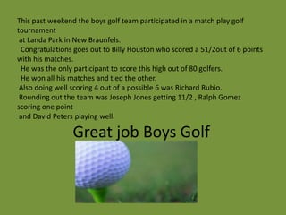 This past weekend the boys golf team participated in a match play golf
tournament
 at Landa Park in New Braunfels.
 Congratulations goes out to Billy Houston who scored a 51/2out of 6 points
with his matches.
 He was the only participant to score this high out of 80 golfers.
 He won all his matches and tied the other.
 Also doing well scoring 4 out of a possible 6 was Richard Rubio.
 Rounding out the team was Joseph Jones getting 11/2 , Ralph Gomez
scoring one point
 and David Peters playing well.

                 Great job Boys Golf
 