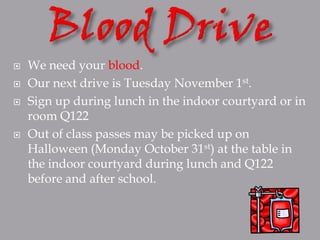   We need your blood.
   Our next drive is Tuesday November 1st.
   Sign up during lunch in the indoor courtyard or in
    room Q122
   Out of class passes may be picked up on
    Halloween (Monday October 31st) at the table in
    the indoor courtyard during lunch and Q122
    before and after school.
 