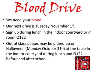 Blood Drive
• We need your blood.
• Our next drive is Tuesday November 1st.
• Sign up during lunch in the indoor courtyard or in
  room Q122
• Out of class passes may be picked up on
  Halloween (Monday October 31st) at the table in
  the indoor courtyard during lunch and Q122
  before and after school.
 