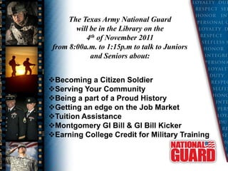 The Texas Army National Guard
        will be in the Library on the
           4th of November 2011
 from 8:00a.m. to 1:15p.m to talk to Juniors
             and Seniors about:


Becoming a Citizen Soldier
Serving Your Community
Being a part of a Proud History
Getting an edge on the Job Market
Tuition Assistance
Montgomery GI Bill & GI Bill Kicker
Earning College Credit for Military Training
 