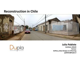 Reconstruction in Chile




                                      Julio Poblete
                                          Architect, MAUD
                                                   Partner
                          DUPLA_Urban Design an d Planning
                                        jpoblete@dupla.cl
 
