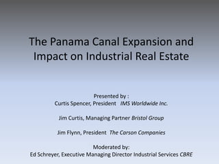 The Panama Canal Expansion and
 Impact on Industrial Real Estate


                         Presented by :
         Curtis Spencer, President IMS Worldwide Inc.

           Jim Curtis, Managing Partner Bristol Group

          Jim Flynn, President The Carson Companies

                         Moderated by:
Ed Schreyer, Executive Managing Director Industrial Services CBRE
 