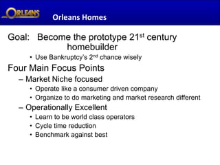 Orleans Homes

Goal: Become the prototype 21st century
           homebuilder
     • Use Bankruptcy’s 2nd chance wisely
Four Main Focus Points
  – Market Niche focused
     • Operate like a consumer driven company
     • Organize to do marketing and market research different
  – Operationally Excellent
     • Learn to be world class operators
     • Cycle time reduction
     • Benchmark against best
 
