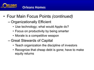 Orleans Homes

• Four Main Focus Points (continued)
  – Organizationally Efficient
     • Use technology; what would Apple do?
     • Focus on productivity by being smarter
     • Morale is a competitive weapon
  – Great Stewards of Capital
     • Teach organization the discipline of investors
     • Recognize that cheap debt is gone; have to make
       equity returns
 