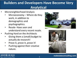 Builders and Developers Have Become Very
                    Analytical
•   Microneighborhood Analysis
    • Microeconomy – Where do they
       work, in addition to
       demographics and
       psychographics.
    • Resale- Have seen and
       understand every recent resale.
•   Pushing Hard on the Architects
    • Giving them a (small) budget to
       actually do research!
    • Prove it, prove it, prove it!
    • Pushing against their creative
       nature.

                                   5
                                         realestateconsulting.com
 