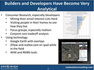 Builders and Developers Have Become Very
                    Analytical
•   Consumer Research, especially Developers
    • Mining their email Interest Lists Hard
    • Visiting people in their homes to see
       how they live
    • Focus groups, especially realtors
    • Conjoint cost tradeoff analysis
•   Using technology
    • Google Earth with overlays
    • Zillow and realtor.com on ipad while
       in the field
    • AVM and RMBS tools




                                   6
                                               realestateconsulting.com
 