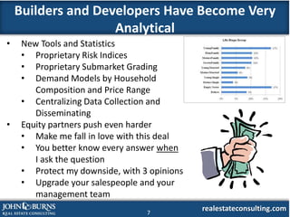 Builders and Developers Have Become Very
                    Analytical
•    New Tools and Statistics
     • Proprietary Risk Indices
     • Proprietary Submarket Grading
     • Demand Models by Household
        Composition and Price Range
     • Centralizing Data Collection and
        Disseminating
•    Equity partners push even harder
     • Make me fall in love with this deal
     • You better know every answer when
        I ask the question
     • Protect my downside, with 3 opinions
     • Upgrade your salespeople and your
        management team
                                  7
                                              realestateconsulting.com
 