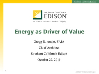 Energy as Driver of Value Gregg D. Ander, FAIA Chief Architect Southern California Edison October 27, 2011 