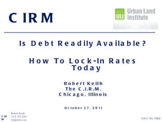Is Debt Readily Available? How To Lock-In Rates Today Robert Keith The C.I.R.M. Chicago, Illinois October 27, 2011 CIRM CIRM Robert Keith (312) 332 2363 [email_address] ©2011 The CIRM 
