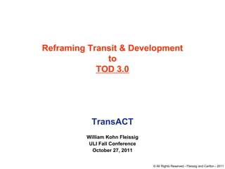 Reframing Transit & Development
              to
            TOD 3.0




           TransACT
         William Kohn Fleissig
          ULI Fall Conference
           October 27, 2011


                                 © All Rights Reserved - Fleissig and Carlton - 2011
 