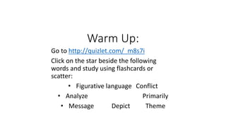 Warm Up: 
Go to http://quizlet.com/_m8s7i 
Click on the star beside the following 
words and study using flashcards or 
scatter: 
• Figurative language Conflict 
• Analyze Primarily 
• Message Depict Theme 
 