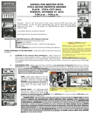 AGENDA FOR MEETING WITH
UTICA MAYOR KENNETH BROOME
PLACE: UTICA CITY HALL
TUESDAY, OCTOBER 27, 2015
3:00 p.m. – 5:00 p.m.
(Your DUTY and RIGHT to INFORM the Public)
Prayer
Quote(s): Trust in the Lord with all thine heart; and lean NOT unto thine own
understanding. In ALL thy ways acknowledge him, and he shall direct thy paths.
(Proverbs 3:5-6 KJV). - - - MY people are DESTROYED for LACK of KNOWLEDGE
(Hosea 4:6(a))
Utica Mayor Broome Introduces Himself
Host (Vogel Denise Newsome) Introduction
GUIDELINE FOR MEETING (however, NOT limited to this list)
 NO Obscene Language/Cursing/Swearing
 RESPECT One Another
 NO Interrupting Person On Floor – WAIT To Be Recognized
 NO Fighting
 PLEASE CONDUCT Yourself In A Courteous/Professional Manner
ITEMS/CONCERNS TO BE DISCUSSED – REQUESTING MAYOR BROOME’S FEEDBACK
ON ISSUES
(1) CLOSURE of the Grocery Store (Sunflower) - Many citizens of
Utica want a Grocery Store in Utica - What is the plan (if one at
all) to bring a Grocery Store to Utica, Mississippi – Have there been
any prospects from businessmen/women to bring a Grocery Store to Utica (if so, what was the OUTCOME
and WHY)?
(2) BUSINESSES/JOBS – Many citizens of Utica will like to see more/new DOWNTOWN Businesses as well as
more/new Businesses OUTSIDE of the City Limits/Downtown brought in – WHAT plans (if at all) are being
pursued to meet the ECONOMIC demands for Utica as well as citizens/residents of Utica, Mississippi.
WHAT Business proposals – NEW BUSINESSES, FRANCHISES, etc. (if any) have been brought and/or
wanted to be brought to Utica, Mississippi?
WHAT was the OUTCOME and WHY?
JOBS – With what appears to be the
UNLAWFUL/ILLEGAL closing of schools
and other businesses through the ILL
EFFORT to bring about the COLLAPSE of
Utica, Mississippi, WHAT (if anything) is
being done to bring JOBS back to
Utica?
PRISON ISSUE – Is it TRUE or FALSE
that there is a plan to CLOSE the Hinds
Community College/Utica Branch for
purposes of using the land for a PRISON? If so, WHY have the citizens/residents NOT been made
aware of such an ILL-FATED plan?
PLEASE NOTE: That the issue regarding the Utica citizens/residents LEGAL right to bring a
LAWSUIT (against the State/County, Board Officials, their Lawyers, etc.) regarding what
appears to be the UNLAWFUL/ILLEGAL closure of Hinds Agriculture High School, the DESTRUCTION
of HISTORICAL LANDMARKS as well as the TAKEOVER of an HBCU (Historically Black Colleges and
Universities – which receives FUNDING for such STATUS) by what appears to be a WHITE
Educational Institution/WHITE-Controlled Board of Education (with Ku Klux Klan Affiliation
and/or Connections)! It appears that the closure of Hinds Agricultural High School was done in
VIOLATION of such laws as the KU KLUX KLAN Act and other statutes/laws PROHIBITED through
the WHITE Elites (Supremacists) CREATION of Legislation to MASK and/or HIDE their RACIST
Agenda from the Public/World!
 