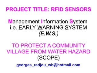 PROJECT TITLE: RFID SENSORS M anagement  I nformation  S ystem  i.e.  E ARLY   W ARNING   S YSTEM  ( E.W.S. ) TO PROTECT A COMMUNITY VILLAGE FROM WATER HAZARD (SCOPE) [email_address] 