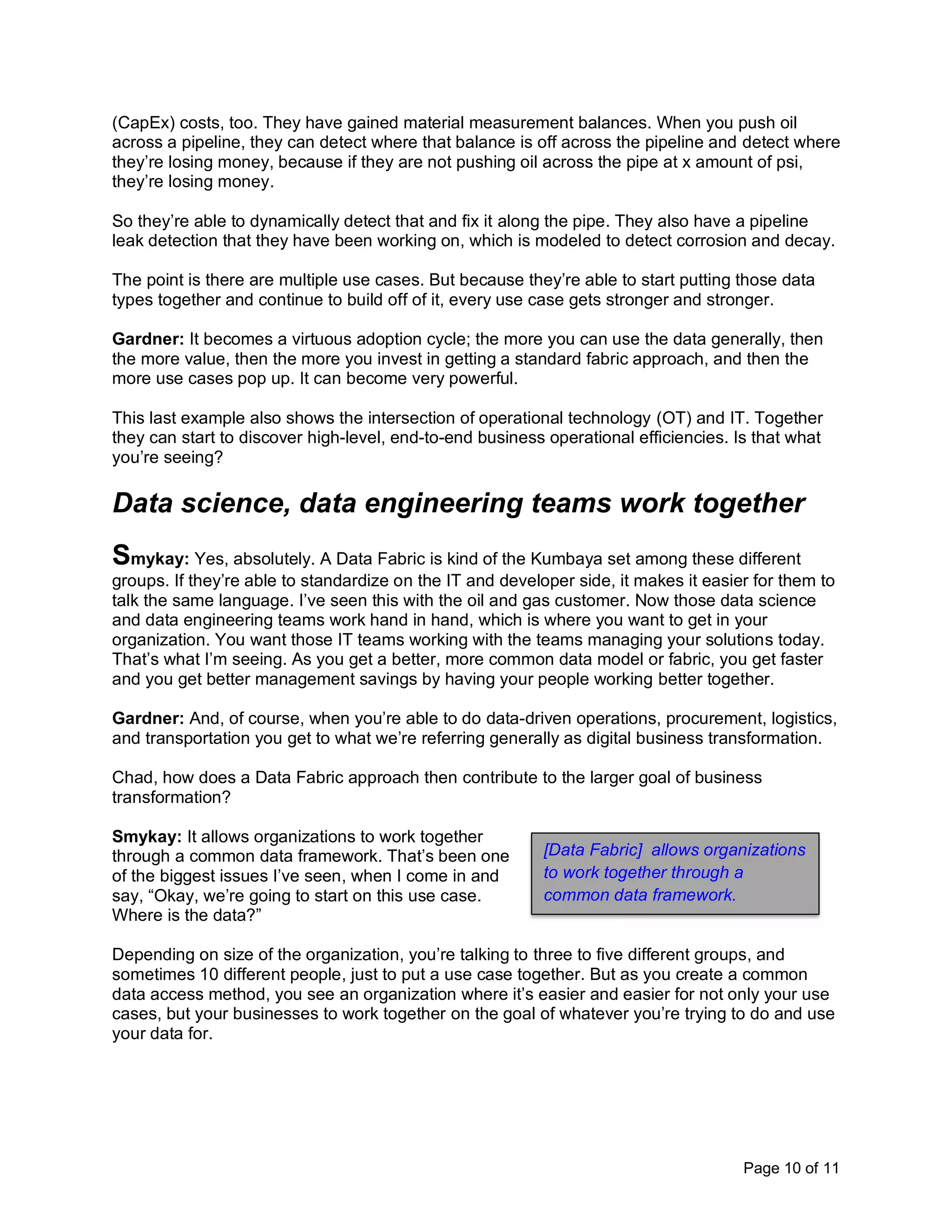 Page 10 of 11
(CapEx) costs, too. They have gained material measurement balances. When you push oil
across a pipeline, they can detect where that balance is off across the pipeline and detect where
they’re losing money, because if they are not pushing oil across the pipe at x amount of psi,
they’re losing money.
So they’re able to dynamically detect that and fix it along the pipe. They also have a pipeline
leak detection that they have been working on, which is modeled to detect corrosion and decay.
The point is there are multiple use cases. But because they’re able to start putting those data
types together and continue to build off of it, every use case gets stronger and stronger.
Gardner: It becomes a virtuous adoption cycle; the more you can use the data generally, then
the more value, then the more you invest in getting a standard fabric approach, and then the
more use cases pop up. It can become very powerful.
This last example also shows the intersection of operational technology (OT) and IT. Together
they can start to discover high-level, end-to-end business operational efficiencies. Is that what
you’re seeing?
Data science, data engineering teams work together
Smykay: Yes, absolutely. A Data Fabric is kind of the Kumbaya set among these different
groups. If they’re able to standardize on the IT and developer side, it makes it easier for them to
talk the same language. I’ve seen this with the oil and gas customer. Now those data science
and data engineering teams work hand in hand, which is where you want to get in your
organization. You want those IT teams working with the teams managing your solutions today.
That’s what I’m seeing. As you get a better, more common data model or fabric, you get faster
and you get better management savings by having your people working better together.
Gardner: And, of course, when you’re able to do data-driven operations, procurement, logistics,
and transportation you get to what we’re referring generally as digital business transformation.
Chad, how does a Data Fabric approach then contribute to the larger goal of business
transformation?
Smykay: It allows organizations to work together
through a common data framework. That’s been one
of the biggest issues I’ve seen, when I come in and
say, “Okay, we’re going to start on this use case.
Where is the data?”
Depending on size of the organization, you’re talking to three to five different groups, and
sometimes 10 different people, just to put a use case together. But as you create a common
data access method, you see an organization where it’s easier and easier for not only your use
cases, but your businesses to work together on the goal of whatever you’re trying to do and use
your data for.
[Data Fabric] allows organizations
to work together through a
common data framework.
 