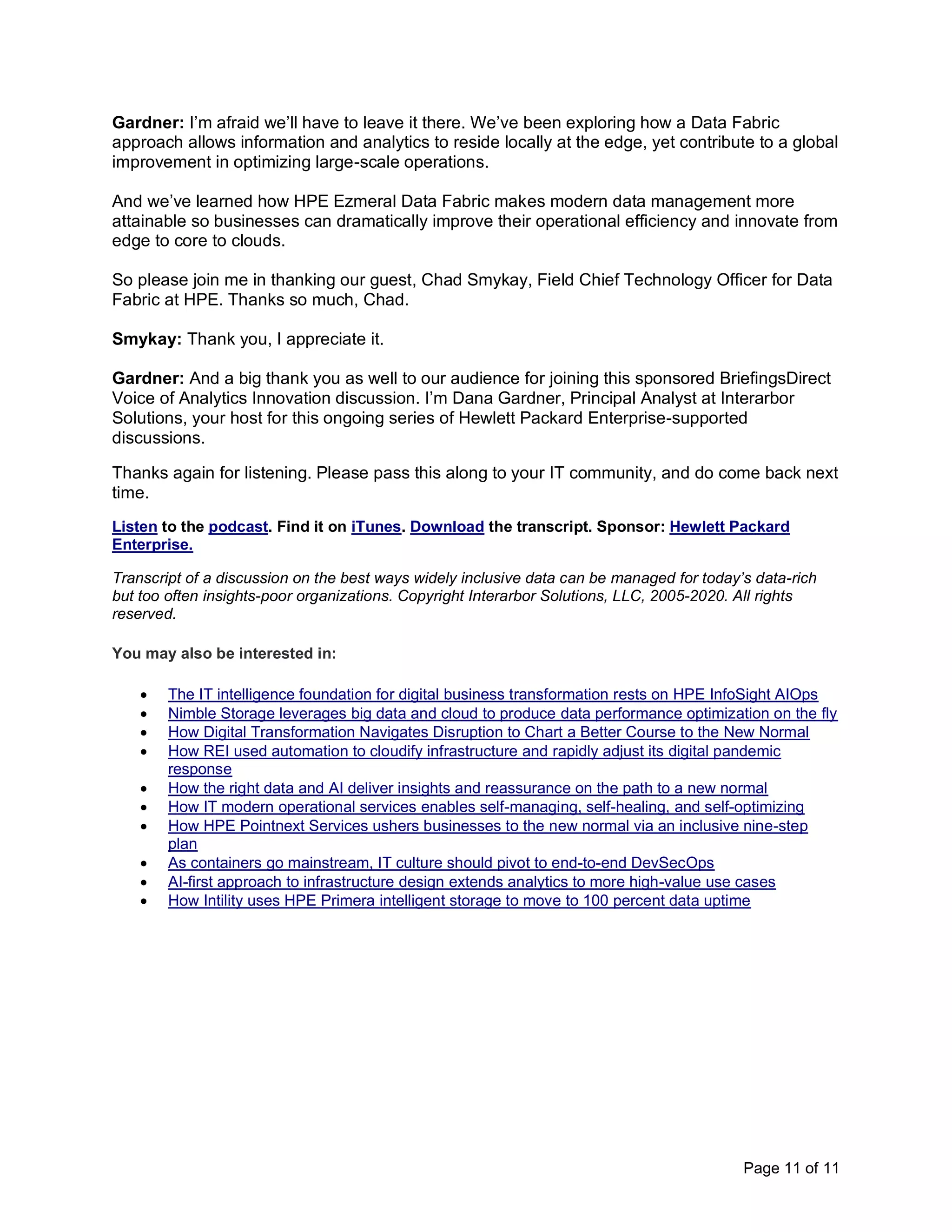 Page 11 of 11
Gardner: I’m afraid we’ll have to leave it there. We’ve been exploring how a Data Fabric
approach allows information and analytics to reside locally at the edge, yet contribute to a global
improvement in optimizing large-scale operations.
And we’ve learned how HPE Ezmeral Data Fabric makes modern data management more
attainable so businesses can dramatically improve their operational efficiency and innovate from
edge to core to clouds.
So please join me in thanking our guest, Chad Smykay, Field Chief Technology Officer for Data
Fabric at HPE. Thanks so much, Chad.
Smykay: Thank you, I appreciate it.
Gardner: And a big thank you as well to our audience for joining this sponsored BriefingsDirect
Voice of Analytics Innovation discussion. I’m Dana Gardner, Principal Analyst at Interarbor
Solutions, your host for this ongoing series of Hewlett Packard Enterprise-supported
discussions.
Thanks again for listening. Please pass this along to your IT community, and do come back next
time.
Listen to the podcast. Find it on iTunes. Download the transcript. Sponsor: Hewlett Packard
Enterprise.
Transcript of a discussion on the best ways widely inclusive data can be managed for today’s data-rich
but too often insights-poor organizations. Copyright Interarbor Solutions, LLC, 2005-2020. All rights
reserved.
You may also be interested in:
• The IT intelligence foundation for digital business transformation rests on HPE InfoSight AIOps
• Nimble Storage leverages big data and cloud to produce data performance optimization on the fly
• How Digital Transformation Navigates Disruption to Chart a Better Course to the New Normal
• How REI used automation to cloudify infrastructure and rapidly adjust its digital pandemic
response
• How the right data and AI deliver insights and reassurance on the path to a new normal
• How IT modern operational services enables self-managing, self-healing, and self-optimizing
• How HPE Pointnext Services ushers businesses to the new normal via an inclusive nine-step
plan
• As containers go mainstream, IT culture should pivot to end-to-end DevSecOps
• AI-first approach to infrastructure design extends analytics to more high-value use cases
• How Intility uses HPE Primera intelligent storage to move to 100 percent data uptime
 