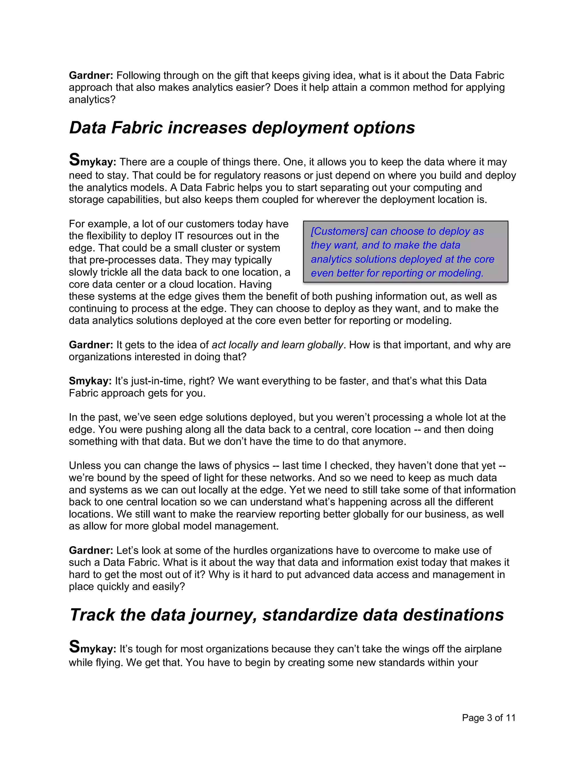 Page 3 of 11
Gardner: Following through on the gift that keeps giving idea, what is it about the Data Fabric
approach that also makes analytics easier? Does it help attain a common method for applying
analytics?
Data Fabric increases deployment options
Smykay: There are a couple of things there. One, it allows you to keep the data where it may
need to stay. That could be for regulatory reasons or just depend on where you build and deploy
the analytics models. A Data Fabric helps you to start separating out your computing and
storage capabilities, but also keeps them coupled for wherever the deployment location is.
For example, a lot of our customers today have
the flexibility to deploy IT resources out in the
edge. That could be a small cluster or system
that pre-processes data. They may typically
slowly trickle all the data back to one location, a
core data center or a cloud location. Having
these systems at the edge gives them the benefit of both pushing information out, as well as
continuing to process at the edge. They can choose to deploy as they want, and to make the
data analytics solutions deployed at the core even better for reporting or modeling.
Gardner: It gets to the idea of act locally and learn globally. How is that important, and why are
organizations interested in doing that?
Smykay: It’s just-in-time, right? We want everything to be faster, and that’s what this Data
Fabric approach gets for you.
In the past, we’ve seen edge solutions deployed, but you weren’t processing a whole lot at the
edge. You were pushing along all the data back to a central, core location -- and then doing
something with that data. But we don’t have the time to do that anymore.
Unless you can change the laws of physics -- last time I checked, they haven’t done that yet --
we’re bound by the speed of light for these networks. And so we need to keep as much data
and systems as we can out locally at the edge. Yet we need to still take some of that information
back to one central location so we can understand what’s happening across all the different
locations. We still want to make the rearview reporting better globally for our business, as well
as allow for more global model management.
Gardner: Let’s look at some of the hurdles organizations have to overcome to make use of
such a Data Fabric. What is it about the way that data and information exist today that makes it
hard to get the most out of it? Why is it hard to put advanced data access and management in
place quickly and easily?
Track the data journey, standardize data destinations
Smykay: It’s tough for most organizations because they can’t take the wings off the airplane
while flying. We get that. You have to begin by creating some new standards within your
[Customers] can choose to deploy as
they want, and to make the data
analytics solutions deployed at the core
even better for reporting or modeling.
 