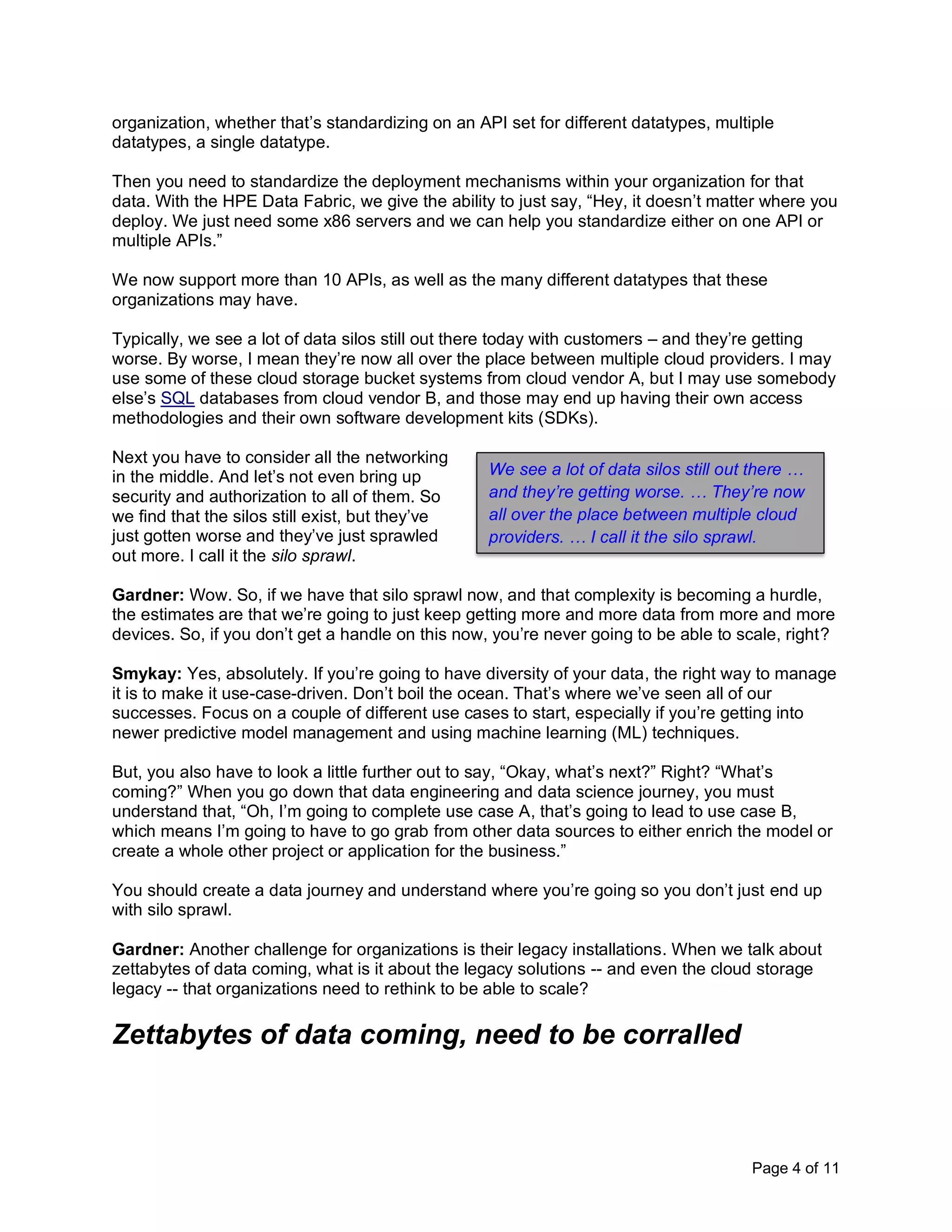 Page 4 of 11
organization, whether that’s standardizing on an API set for different datatypes, multiple
datatypes, a single datatype.
Then you need to standardize the deployment mechanisms within your organization for that
data. With the HPE Data Fabric, we give the ability to just say, “Hey, it doesn’t matter where you
deploy. We just need some x86 servers and we can help you standardize either on one API or
multiple APIs.”
We now support more than 10 APIs, as well as the many different datatypes that these
organizations may have.
Typically, we see a lot of data silos still out there today with customers – and they’re getting
worse. By worse, I mean they’re now all over the place between multiple cloud providers. I may
use some of these cloud storage bucket systems from cloud vendor A, but I may use somebody
else’s SQL databases from cloud vendor B, and those may end up having their own access
methodologies and their own software development kits (SDKs).
Next you have to consider all the networking
in the middle. And let’s not even bring up
security and authorization to all of them. So
we find that the silos still exist, but they’ve
just gotten worse and they’ve just sprawled
out more. I call it the silo sprawl.
Gardner: Wow. So, if we have that silo sprawl now, and that complexity is becoming a hurdle,
the estimates are that we’re going to just keep getting more and more data from more and more
devices. So, if you don’t get a handle on this now, you’re never going to be able to scale, right?
Smykay: Yes, absolutely. If you’re going to have diversity of your data, the right way to manage
it is to make it use-case-driven. Don’t boil the ocean. That’s where we’ve seen all of our
successes. Focus on a couple of different use cases to start, especially if you’re getting into
newer predictive model management and using machine learning (ML) techniques.
But, you also have to look a little further out to say, “Okay, what’s next?” Right? “What’s
coming?” When you go down that data engineering and data science journey, you must
understand that, “Oh, I’m going to complete use case A, that’s going to lead to use case B,
which means I’m going to have to go grab from other data sources to either enrich the model or
create a whole other project or application for the business.”
You should create a data journey and understand where you’re going so you don’t just end up
with silo sprawl.
Gardner: Another challenge for organizations is their legacy installations. When we talk about
zettabytes of data coming, what is it about the legacy solutions -- and even the cloud storage
legacy -- that organizations need to rethink to be able to scale?
Zettabytes of data coming, need to be corralled
We see a lot of data silos still out there …
and they’re getting worse. … They’re now
all over the place between multiple cloud
providers. … I call it the silo sprawl.
 