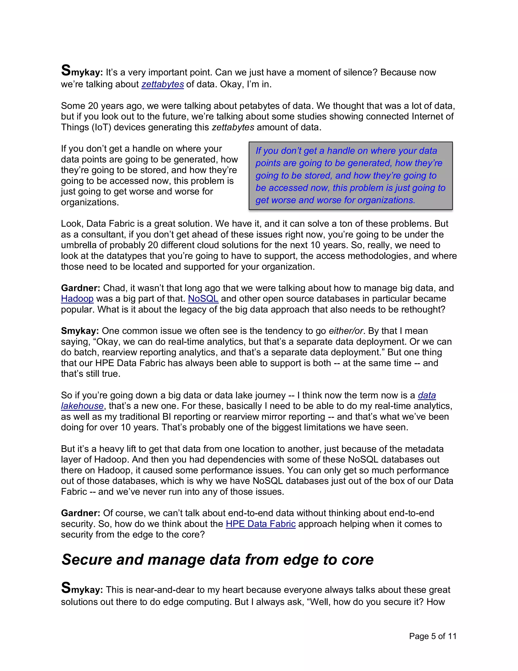 Page 5 of 11
Smykay: It’s a very important point. Can we just have a moment of silence? Because now
we’re talking about zettabytes of data. Okay, I’m in.
Some 20 years ago, we were talking about petabytes of data. We thought that was a lot of data,
but if you look out to the future, we’re talking about some studies showing connected Internet of
Things (IoT) devices generating this zettabytes amount of data.
If you don’t get a handle on where your
data points are going to be generated, how
they’re going to be stored, and how they’re
going to be accessed now, this problem is
just going to get worse and worse for
organizations.
Look, Data Fabric is a great solution. We have it, and it can solve a ton of these problems. But
as a consultant, if you don’t get ahead of these issues right now, you’re going to be under the
umbrella of probably 20 different cloud solutions for the next 10 years. So, really, we need to
look at the datatypes that you’re going to have to support, the access methodologies, and where
those need to be located and supported for your organization.
Gardner: Chad, it wasn’t that long ago that we were talking about how to manage big data, and
Hadoop was a big part of that. NoSQL and other open source databases in particular became
popular. What is it about the legacy of the big data approach that also needs to be rethought?
Smykay: One common issue we often see is the tendency to go either/or. By that I mean
saying, “Okay, we can do real-time analytics, but that’s a separate data deployment. Or we can
do batch, rearview reporting analytics, and that’s a separate data deployment.” But one thing
that our HPE Data Fabric has always been able to support is both -- at the same time -- and
that’s still true.
So if you’re going down a big data or data lake journey -- I think now the term now is a data
lakehouse, that’s a new one. For these, basically I need to be able to do my real-time analytics,
as well as my traditional BI reporting or rearview mirror reporting -- and that’s what we’ve been
doing for over 10 years. That’s probably one of the biggest limitations we have seen.
But it’s a heavy lift to get that data from one location to another, just because of the metadata
layer of Hadoop. And then you had dependencies with some of these NoSQL databases out
there on Hadoop, it caused some performance issues. You can only get so much performance
out of those databases, which is why we have NoSQL databases just out of the box of our Data
Fabric -- and we’ve never run into any of those issues.
Gardner: Of course, we can’t talk about end-to-end data without thinking about end-to-end
security. So, how do we think about the HPE Data Fabric approach helping when it comes to
security from the edge to the core?
Secure and manage data from edge to core
Smykay: This is near-and-dear to my heart because everyone always talks about these great
solutions out there to do edge computing. But I always ask, “Well, how do you secure it? How
If you don’t get a handle on where your data
points are going to be generated, how they’re
going to be stored, and how they’re going to
be accessed now, this problem is just going to
get worse and worse for organizations.
 