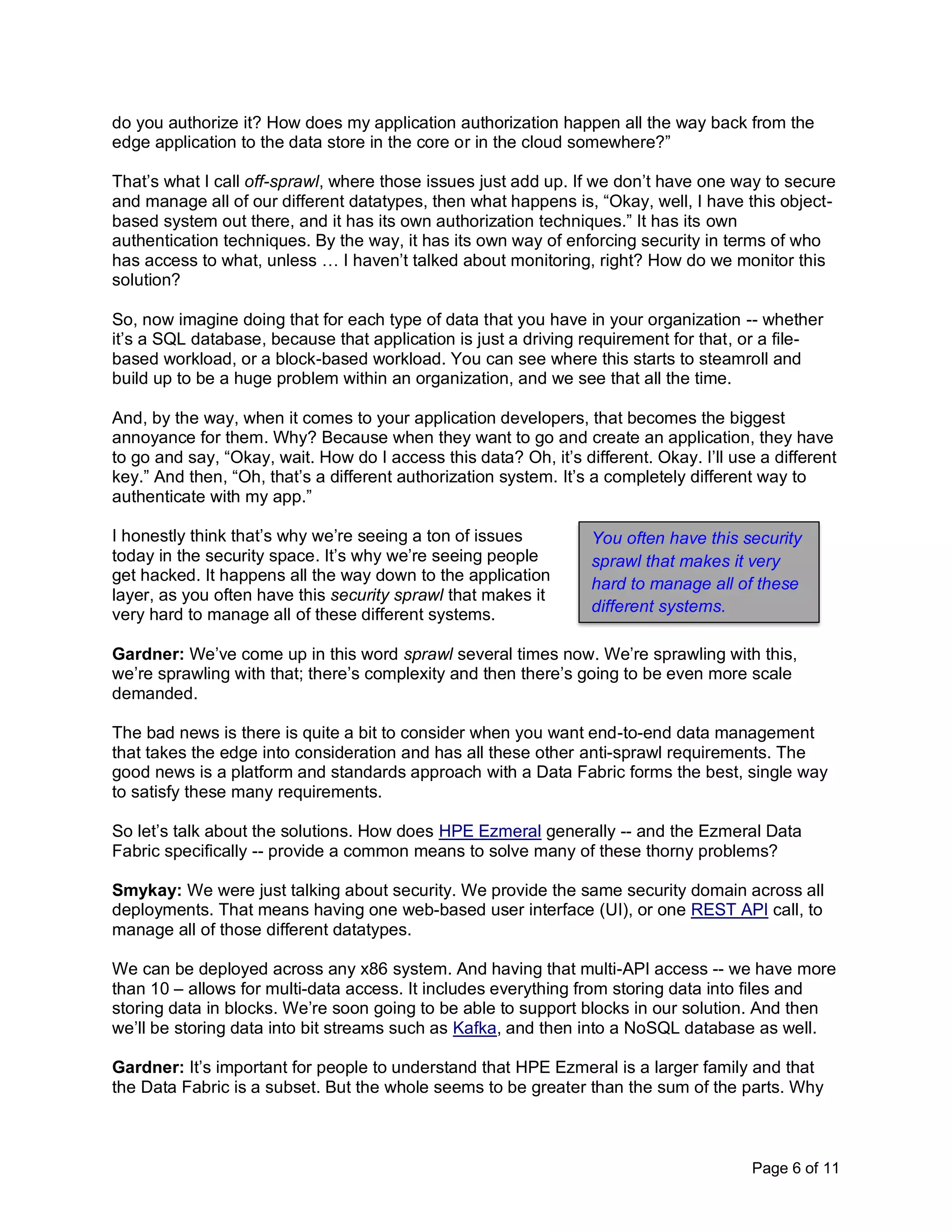 Page 6 of 11
do you authorize it? How does my application authorization happen all the way back from the
edge application to the data store in the core or in the cloud somewhere?”
That’s what I call off-sprawl, where those issues just add up. If we don’t have one way to secure
and manage all of our different datatypes, then what happens is, “Okay, well, I have this object-
based system out there, and it has its own authorization techniques.” It has its own
authentication techniques. By the way, it has its own way of enforcing security in terms of who
has access to what, unless … I haven’t talked about monitoring, right? How do we monitor this
solution?
So, now imagine doing that for each type of data that you have in your organization -- whether
it’s a SQL database, because that application is just a driving requirement for that, or a file-
based workload, or a block-based workload. You can see where this starts to steamroll and
build up to be a huge problem within an organization, and we see that all the time.
And, by the way, when it comes to your application developers, that becomes the biggest
annoyance for them. Why? Because when they want to go and create an application, they have
to go and say, “Okay, wait. How do I access this data? Oh, it’s different. Okay. I’ll use a different
key.” And then, “Oh, that’s a different authorization system. It’s a completely different way to
authenticate with my app.”
I honestly think that’s why we’re seeing a ton of issues
today in the security space. It’s why we’re seeing people
get hacked. It happens all the way down to the application
layer, as you often have this security sprawl that makes it
very hard to manage all of these different systems.
Gardner: We’ve come up in this word sprawl several times now. We’re sprawling with this,
we’re sprawling with that; there’s complexity and then there’s going to be even more scale
demanded.
The bad news is there is quite a bit to consider when you want end-to-end data management
that takes the edge into consideration and has all these other anti-sprawl requirements. The
good news is a platform and standards approach with a Data Fabric forms the best, single way
to satisfy these many requirements.
So let’s talk about the solutions. How does HPE Ezmeral generally -- and the Ezmeral Data
Fabric specifically -- provide a common means to solve many of these thorny problems?
Smykay: We were just talking about security. We provide the same security domain across all
deployments. That means having one web-based user interface (UI), or one REST API call, to
manage all of those different datatypes.
We can be deployed across any x86 system. And having that multi-API access -- we have more
than 10 – allows for multi-data access. It includes everything from storing data into files and
storing data in blocks. We’re soon going to be able to support blocks in our solution. And then
we’ll be storing data into bit streams such as Kafka, and then into a NoSQL database as well.
Gardner: It’s important for people to understand that HPE Ezmeral is a larger family and that
the Data Fabric is a subset. But the whole seems to be greater than the sum of the parts. Why
You often have this security
sprawl that makes it very
hard to manage all of these
different systems.
 