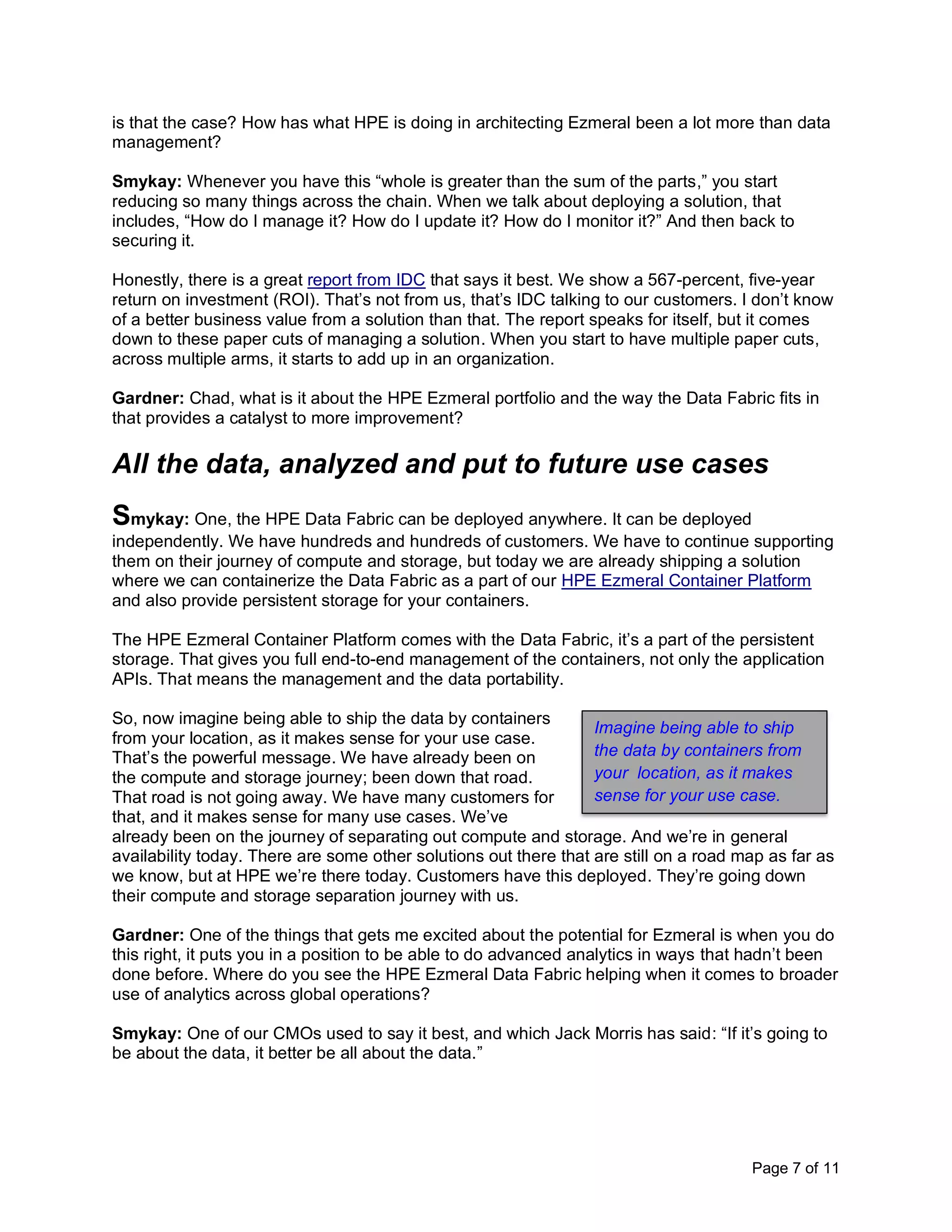 Page 7 of 11
is that the case? How has what HPE is doing in architecting Ezmeral been a lot more than data
management?
Smykay: Whenever you have this “whole is greater than the sum of the parts,” you start
reducing so many things across the chain. When we talk about deploying a solution, that
includes, “How do I manage it? How do I update it? How do I monitor it?” And then back to
securing it.
Honestly, there is a great report from IDC that says it best. We show a 567-percent, five-year
return on investment (ROI). That’s not from us, that’s IDC talking to our customers. I don’t know
of a better business value from a solution than that. The report speaks for itself, but it comes
down to these paper cuts of managing a solution. When you start to have multiple paper cuts,
across multiple arms, it starts to add up in an organization.
Gardner: Chad, what is it about the HPE Ezmeral portfolio and the way the Data Fabric fits in
that provides a catalyst to more improvement?
All the data, analyzed and put to future use cases
Smykay: One, the HPE Data Fabric can be deployed anywhere. It can be deployed
independently. We have hundreds and hundreds of customers. We have to continue supporting
them on their journey of compute and storage, but today we are already shipping a solution
where we can containerize the Data Fabric as a part of our HPE Ezmeral Container Platform
and also provide persistent storage for your containers.
The HPE Ezmeral Container Platform comes with the Data Fabric, it’s a part of the persistent
storage. That gives you full end-to-end management of the containers, not only the application
APIs. That means the management and the data portability.
So, now imagine being able to ship the data by containers
from your location, as it makes sense for your use case.
That’s the powerful message. We have already been on
the compute and storage journey; been down that road.
That road is not going away. We have many customers for
that, and it makes sense for many use cases. We’ve
already been on the journey of separating out compute and storage. And we’re in general
availability today. There are some other solutions out there that are still on a road map as far as
we know, but at HPE we’re there today. Customers have this deployed. They’re going down
their compute and storage separation journey with us.
Gardner: One of the things that gets me excited about the potential for Ezmeral is when you do
this right, it puts you in a position to be able to do advanced analytics in ways that hadn’t been
done before. Where do you see the HPE Ezmeral Data Fabric helping when it comes to broader
use of analytics across global operations?
Smykay: One of our CMOs used to say it best, and which Jack Morris has said: “If it’s going to
be about the data, it better be all about the data.”
Imagine being able to ship
the data by containers from
your location, as it makes
sense for your use case.
 