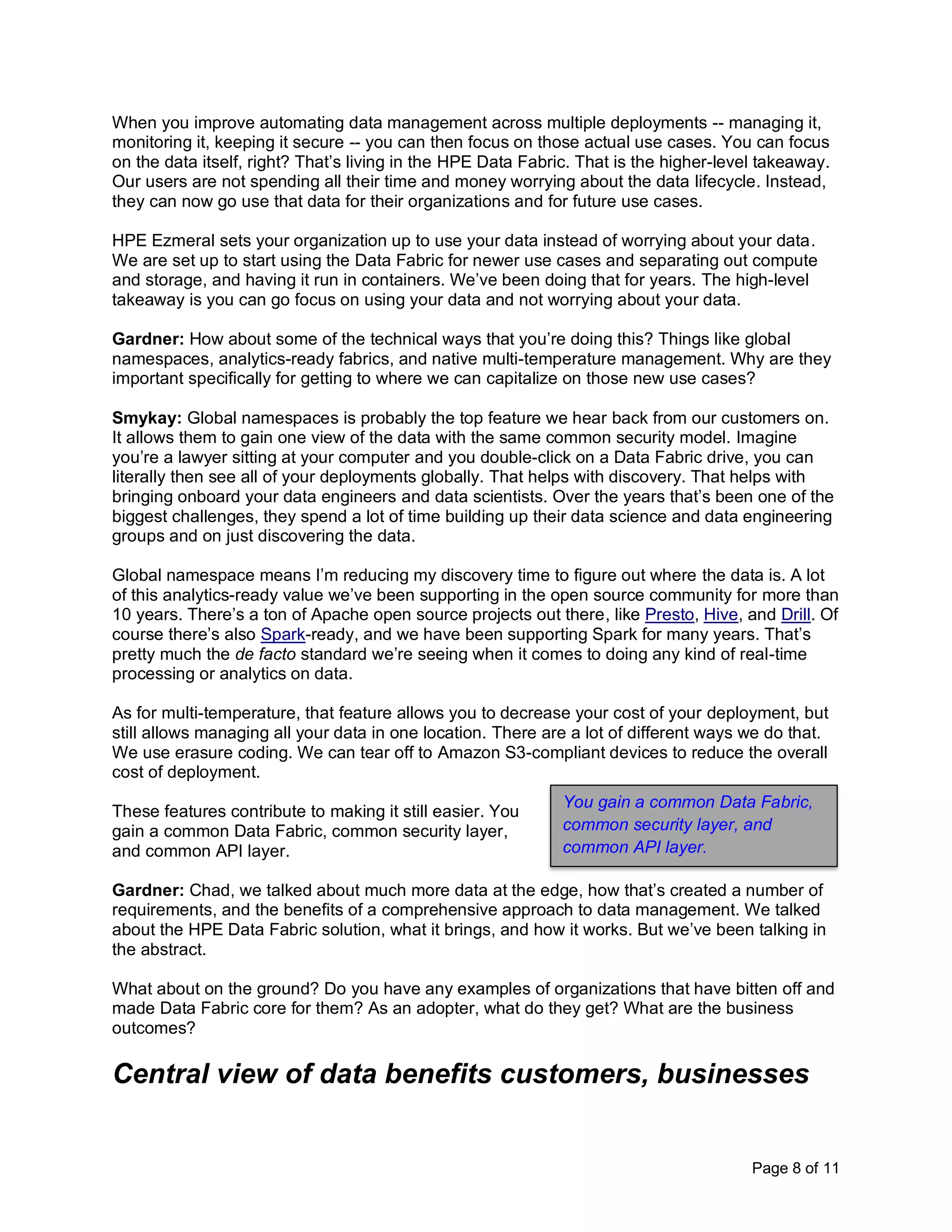 Page 8 of 11
When you improve automating data management across multiple deployments -- managing it,
monitoring it, keeping it secure -- you can then focus on those actual use cases. You can focus
on the data itself, right? That’s living in the HPE Data Fabric. That is the higher-level takeaway.
Our users are not spending all their time and money worrying about the data lifecycle. Instead,
they can now go use that data for their organizations and for future use cases.
HPE Ezmeral sets your organization up to use your data instead of worrying about your data.
We are set up to start using the Data Fabric for newer use cases and separating out compute
and storage, and having it run in containers. We’ve been doing that for years. The high-level
takeaway is you can go focus on using your data and not worrying about your data.
Gardner: How about some of the technical ways that you’re doing this? Things like global
namespaces, analytics-ready fabrics, and native multi-temperature management. Why are they
important specifically for getting to where we can capitalize on those new use cases?
Smykay: Global namespaces is probably the top feature we hear back from our customers on.
It allows them to gain one view of the data with the same common security model. Imagine
you’re a lawyer sitting at your computer and you double-click on a Data Fabric drive, you can
literally then see all of your deployments globally. That helps with discovery. That helps with
bringing onboard your data engineers and data scientists. Over the years that’s been one of the
biggest challenges, they spend a lot of time building up their data science and data engineering
groups and on just discovering the data.
Global namespace means I’m reducing my discovery time to figure out where the data is. A lot
of this analytics-ready value we’ve been supporting in the open source community for more than
10 years. There’s a ton of Apache open source projects out there, like Presto, Hive, and Drill. Of
course there’s also Spark-ready, and we have been supporting Spark for many years. That’s
pretty much the de facto standard we’re seeing when it comes to doing any kind of real-time
processing or analytics on data.
As for multi-temperature, that feature allows you to decrease your cost of your deployment, but
still allows managing all your data in one location. There are a lot of different ways we do that.
We use erasure coding. We can tear off to Amazon S3-compliant devices to reduce the overall
cost of deployment.
These features contribute to making it still easier. You
gain a common Data Fabric, common security layer,
and common API layer.
Gardner: Chad, we talked about much more data at the edge, how that’s created a number of
requirements, and the benefits of a comprehensive approach to data management. We talked
about the HPE Data Fabric solution, what it brings, and how it works. But we’ve been talking in
the abstract.
What about on the ground? Do you have any examples of organizations that have bitten off and
made Data Fabric core for them? As an adopter, what do they get? What are the business
outcomes?
Central view of data benefits customers, businesses
You gain a common Data Fabric,
common security layer, and
common API layer.
 