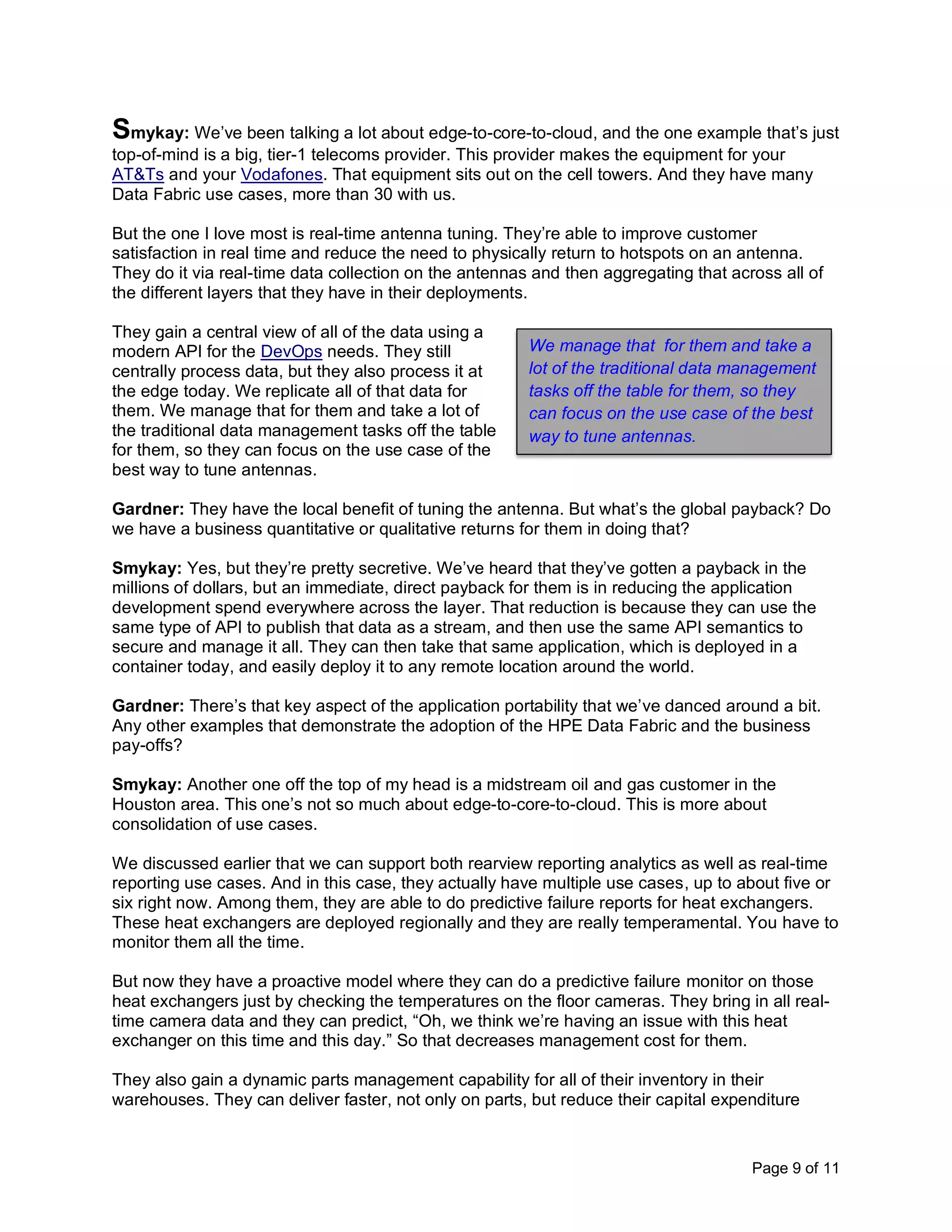 Page 9 of 11
Smykay: We’ve been talking a lot about edge-to-core-to-cloud, and the one example that’s just
top-of-mind is a big, tier-1 telecoms provider. This provider makes the equipment for your
AT&Ts and your Vodafones. That equipment sits out on the cell towers. And they have many
Data Fabric use cases, more than 30 with us.
But the one I love most is real-time antenna tuning. They’re able to improve customer
satisfaction in real time and reduce the need to physically return to hotspots on an antenna.
They do it via real-time data collection on the antennas and then aggregating that across all of
the different layers that they have in their deployments.
They gain a central view of all of the data using a
modern API for the DevOps needs. They still
centrally process data, but they also process it at
the edge today. We replicate all of that data for
them. We manage that for them and take a lot of
the traditional data management tasks off the table
for them, so they can focus on the use case of the
best way to tune antennas.
Gardner: They have the local benefit of tuning the antenna. But what’s the global payback? Do
we have a business quantitative or qualitative returns for them in doing that?
Smykay: Yes, but they’re pretty secretive. We’ve heard that they’ve gotten a payback in the
millions of dollars, but an immediate, direct payback for them is in reducing the application
development spend everywhere across the layer. That reduction is because they can use the
same type of API to publish that data as a stream, and then use the same API semantics to
secure and manage it all. They can then take that same application, which is deployed in a
container today, and easily deploy it to any remote location around the world.
Gardner: There’s that key aspect of the application portability that we’ve danced around a bit.
Any other examples that demonstrate the adoption of the HPE Data Fabric and the business
pay-offs?
Smykay: Another one off the top of my head is a midstream oil and gas customer in the
Houston area. This one’s not so much about edge-to-core-to-cloud. This is more about
consolidation of use cases.
We discussed earlier that we can support both rearview reporting analytics as well as real-time
reporting use cases. And in this case, they actually have multiple use cases, up to about five or
six right now. Among them, they are able to do predictive failure reports for heat exchangers.
These heat exchangers are deployed regionally and they are really temperamental. You have to
monitor them all the time.
But now they have a proactive model where they can do a predictive failure monitor on those
heat exchangers just by checking the temperatures on the floor cameras. They bring in all real-
time camera data and they can predict, “Oh, we think we’re having an issue with this heat
exchanger on this time and this day.” So that decreases management cost for them.
They also gain a dynamic parts management capability for all of their inventory in their
warehouses. They can deliver faster, not only on parts, but reduce their capital expenditure
We manage that for them and take a
lot of the traditional data management
tasks off the table for them, so they
can focus on the use case of the best
way to tune antennas.
 