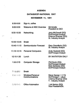 AGENDA
DATAQUEST-NATIONAL DAY
NOVEMBER 11, 1991
8:30-9:00 Sign-in, coffee
9:00-9:30 Welcome & NSC Overview
9:30-10:30 Networking
10:30-10:45 Break
10:45-11:15 Semiconductor Forecast
11:15-12:15 Personal Computers
12:15-1:30 Lunch
Gil Amelio
President & CEO
Jerry McDowell (DO)
Dir/Principal Analyst
Krishna Shankar (DO)
Sr. Industry Analyst
Gary Grandbois (DQ)
Sr. Industry Analyst
Andy Seebold (DQ)
Dir/Principal Analyst
BY INVITATION ONLY
1:30-2:15 Computer Storage
S:1S-2:3CJ
3:i5^3:4S
Break
2:30 8:1 S Wireless/Personal
Communications
Office Automation
Phil Devin (DQ)
Dir/Principal Analyst
Nick Samaras (DQ)
Dir/Principal Analyst
Steve Sazegai I (DQ)
Dir/PrincipaiAnalyst
Krishna Shankar (DQ)
SL Industry Analyst
Oick Norton (DO)
Vice President/Dir.
 