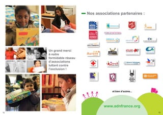 Nos associations partenaires :




     Un grand merci
     à notre
     formidable réseau
     d’associations
     luttant contre
     l’exclusion !




                                      et bien d’autres...




                                 www.adnfrance.org
14                                                          15
 