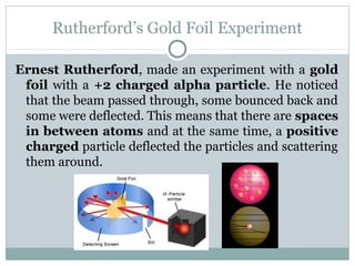 Rutherford’s Gold Foil Experiment
Ernest Rutherford, made an experiment with a gold
foil with a +2 charged alpha particle. He noticed
that the beam passed through, some bounced back and
some were deflected. This means that there are spaces
in between atoms and at the same time, a positive
charged particle deflected the particles and scattering
them around.
 