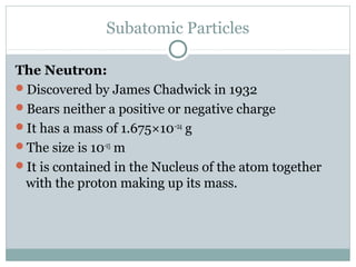 Subatomic Particles
The Neutron:
Discovered by James Chadwick in 1932
Bears neither a positive or negative charge
It has a mass of 1.675×10−24
g
The size is 10-15
m
It is contained in the Nucleus of the atom together
with the proton making up its mass.
 