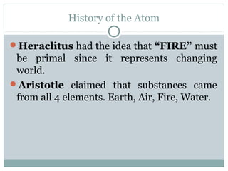History of the Atom
Heraclitus had the idea that “FIRE” must
be primal since it represents changing
world.
Aristotle claimed that substances came
from all 4 elements. Earth, Air, Fire, Water.
 