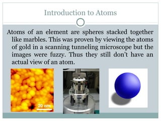 Introduction to Atoms
Atoms of an element are spheres stacked together
like marbles. This was proven by viewing the atoms
of gold in a scanning tunneling microscope but the
images were fuzzy. Thus they still don’t have an
actual view of an atom.
 