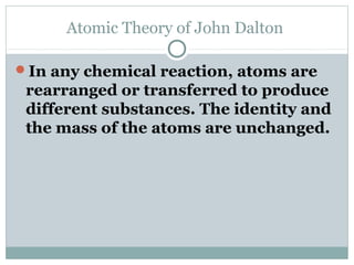 Atomic Theory of John Dalton
In any chemical reaction, atoms are
rearranged or transferred to produce
different substances. The identity and
the mass of the atoms are unchanged.
 