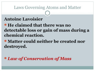 Laws Governing Atoms and Matter
Antoine Lavoisier
He claimed that there was no
detectable loss or gain of mass during a
chemical reaction.
Matter could neither be created nor
destroyed.
Law of Conservation of Mass
 