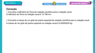 2025_AF_V1
1.Converta o diâmetro da Terra da notação científica para a notação usual.
O diâmetro da Terra na notação usual é 12 760 km.
2.Converta a massa de um grão de poeira espacial da notação científica para a notação usual.
A massa de um grão de poeira espacial na notação usual é 0,00000025 kg.
Na prática Veja no livro!
Atividade 4
Correção
 