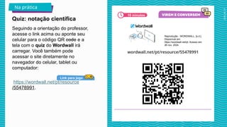 2025_AF_V1
Seguindo a orientação do professor,
acesse o link acima ou aponte seu
celular para o código QR code e a
tela com o quiz do Wordwall irá
carregar. Você também pode
acessar o site diretamente no
navegador do celular, tablet ou
computador:
https://wordwall.net/pt/resource
/55478991.
Quiz: notação científica
Na prática
10 minutos
Link para jogo
Reprodução - WORDWALL, [s.d.].
Disponível em:
https://wordwall.net/pt. Acesso em:
26 nov. 2024.
 