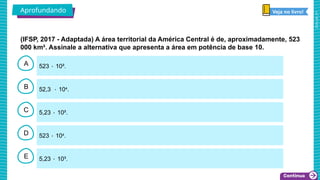 2025_AF_V1
B
C
D
E
A 523 ۰ 10².
5,23 ۰ 10³.
523 ۰ 104
.
5,23 ۰ 10².
52,3 ۰ 104
.
(IFSP, 2017 - Adaptada) A área territorial da América Central é de, aproximadamente, 523
000 km². Assinale a alternativa que apresenta a área em potência de base 10.
Aprofundando Veja no livro!
 