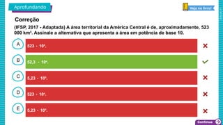 2025_AF_V1
B
C
D
E
A 523 ۰ 10².
5,23 ۰ 10³.
523 ۰ 104
.
5,23 ۰ 10².
52,3 ۰ 104
.
Aprofundando Veja no livro!
Correção
(IFSP, 2017 - Adaptada) A área territorial da América Central é de, aproximadamente, 523
000 km². Assinale a alternativa que apresenta a área em potência de base 10.
 