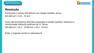 2025_AF_V1
Escrevendo o número 523 000 km² em notação científica, temos:
523 000 km² = 5,23 . 105
km².
Como não encontramos alternativa associada à notação científica, refazemos a
transformação utilizando potências de 10. Temos:
523 000 km² = 52,3 . 10 000 km² = 52,3 . 104
km².
Então, a resposta correta é a alternativa B.
Resolução
Aprofundando Veja no livro!
 
