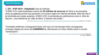 2025_AF_V1
2. (G1 - IFSP 2014 - Adaptada) Leia as notícias:
“A NGC 4151 está localizada a cerca de 43 milhões de anos-luz da Terra e se enquadra
entre as galáxias jovens que possuem um buraco negro em intensa atividade. Mas ela não é
só lembrada por esses quesitos. A NGC 4151 é conhecida por astrônomos como o ‘olho de
Sauron’, uma referência ao vilão do filme ‘O Senhor dos Anéis’”.
(http://www1.folha.uol.com.br/ciencia/887260-galaxia-herda-nome-de-vilao-do-filmeo-senhor-dos-aneis.shtml Acesso em: 27.10.2013.)
“Cientistas britânicos conseguiram fazer com que um microscópio ótico conseguisse
enxergar objetos de cerca de 0,00000005 m, oferecendo um olhar inédito sobre o mundo
‘nanoscópico’”.
(http://noticias.uol.com.br/ultnot/cienciaesaude/ultimas-noticias/bbc/2011/03/02/com-metodo-inovador-cientistas-criam-microscopio-mais-potente-do-mundo.jhtm Acesso em:
27.10.2013. Adaptado)
Aprofundando Veja no livro!
 