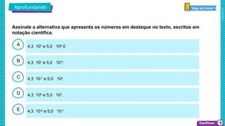 2025_AF_V1
B
C
D
E
A 4,3 107
e 5,0 108
.0
4,3 10-6
e 5,0 10-7
.
4,3 106
e 5,0 107
.
4,3 10-7
e 5,0 108
.
4,3 107
e 5,0 10-8
.
Aprofundando Veja no livro!
Assinale a alternativa que apresenta os números em destaque no texto, escritos em
notação científica.
 