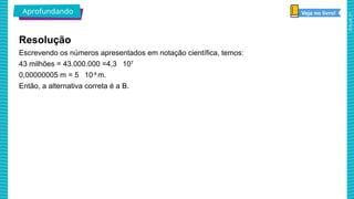 2025_AF_V1
Escrevendo os números apresentados em notação científica, temos:
43 milhões = 43.000.000 =4,3 107
0,00000005 m = 5 10-8
m.
Então, a alternativa correta é a B.
Resolução
Aprofundando Veja no livro!
 