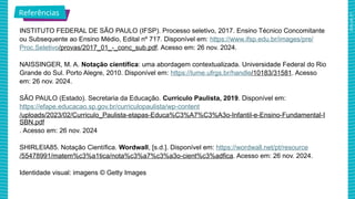 2025_AF_V1
INSTITUTO FEDERAL DE SÃO PAULO (IFSP). Processo seletivo, 2017. Ensino Técnico Concomitante
ou Subsequente ao Ensino Médio, Edital nº 717. Disponível em: https://www.ifsp.edu.br/images/pre/
Proc.Seletivo/provas/2017_01_-_conc_sub.pdf. Acesso em: 26 nov. 2024.
NAISSINGER, M. A. Notação científica: uma abordagem contextualizada. Universidade Federal do Rio
Grande do Sul. Porto Alegre, 2010. Disponível em: https://lume.ufrgs.br/handle/10183/31581. Acesso
em: 26 nov. 2024.
SÃO PAULO (Estado). Secretaria da Educação. Currículo Paulista, 2019. Disponível em:
https://efape.educacao.sp.gov.br/curriculopaulista/wp-content
/uploads/2023/02/Curriculo_Paulista-etapas-Educa%C3%A7%C3%A3o-Infantil-e-Ensino-Fundamental-I
SBN.pdf
. Acesso em: 26 nov. 2024
SHIRLEIA85. Notação Científica. Wordwall, [s.d.]. Disponível em: https://wordwall.net/pt/resource
/55478991/matem%c3%a1tica/nota%c3%a7%c3%a3o-cient%c3%adfica. Acesso em: 26 nov. 2024.
Identidade visual: imagens © Getty Images
Referências
 