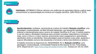 2025_AF_V1
Slide 2
Habilidade: (EF08MA01) Efetuar cálculos com potências de expoentes inteiros e aplicar esse
conhecimento na representação de números em notação científica. (SÃO PAULO, 2019)
Slide 11
Aprofundamento: professor, recomenda-se a leitura do trabalho Notação científica: uma
abordagem contextualizada, de Marli Almeida Naissinger, que apresenta estratégias
práticas e interdisciplinares para o ensino de notação científica no 8º ano. O estudo explora
o uso de vídeos e atividades interativas para conectar conceitos matemáticos a contextos
reais, como o micro e o macro cosmos, promovendo maior engajamento e aprendizado
significativo entre os estudantes. Essa abordagem pode enriquecer suas aulas, ajudando a
superar dificuldades comuns dos estudantes e tornando o tema mais dinâmico e atrativo..
O trabalho encontra-se disponível em: NAISSINGER, M. A. Notação científica: uma
abordagem contextualizada. Universidade Federal do Rio Grande do Sul. Porto Alegre,
2010. Disponível em: https://lume.ufrgs.br/handle/10183/31581. Acesso em: 26 nov. 2024.
 