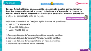 2025_AF_V1
Em uma feira de ciências, os alunos estão apresentando projetos sobre astronomia.
Uma das equipes coletou dados sobre a distância entre a Terra e alguns planetas do
Sistema Solar e decidiu expressar essas distâncias em notação científica para facilitar
a leitura e a comparação entre os valores.
Na prática 5 minutos
Veja no livro!
Atividade 1
Aqui estão as distâncias da Terra para alguns planetas em quilômetros:
• Mercúrio: 57 910 000 km
• Vênus: 108 200 000 km
• Marte: 225 300 000 km
1.Escreva a distância da Terra para Mercúrio em notação científica.
2.Escreva a distância da Terra para Vênus em notação científica.
3.Escreva a distância da Terra para Marte em notação científica.
4.Escreva as distâncias em ordem crescente.
 